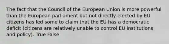 The fact that the Council of the European Union is more powerful than the European parliament but not directly elected by EU citizens has led some to claim that the EU has a democratic deficit (citizens are relatively unable to control EU institutions and policy). True False