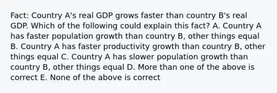 Fact: Country A's real GDP grows faster than country B's real GDP. Which of the following could explain this fact? A. Country A has faster population growth than country B, other things equal B. Country A has faster productivity growth than country B, other things equal C. Country A has slower population growth than country B, other things equal D. More than one of the above is correct E. None of the above is correct