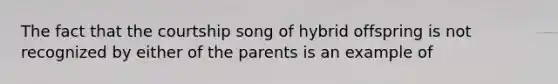 The fact that the courtship song of hybrid offspring is not recognized by either of the parents is an example of