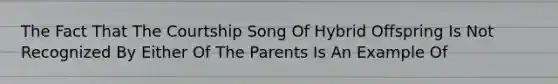 The Fact That The Courtship Song Of Hybrid Offspring Is Not Recognized By Either Of The Parents Is An Example Of