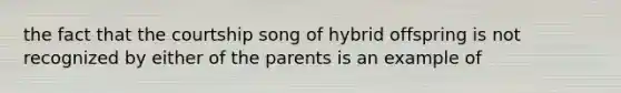 the fact that the courtship song of hybrid offspring is not recognized by either of the parents is an example of