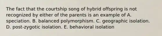 The fact that the courtship song of hybrid offspring is not recognized by either of the parents is an example of A. speciation. B. balanced polymorphism. C. geographic isolation. D. post-zygotic isolation. E. behavioral isolation