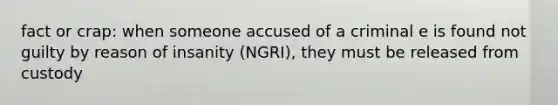 fact or crap: when someone accused of a criminal e is found not guilty by reason of insanity (NGRI), they must be released from custody