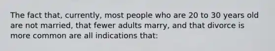 The fact that, currently, most people who are 20 to 30 years old are not married, that fewer adults marry, and that divorce is more common are all indications that: