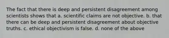 The fact that there is deep and persistent disagreement among scientists shows that a. scientific claims are not objective. b. that there can be deep and persistent disagreement about objective truths. c. ethical objectivism is false. d. none of the above