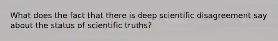 What does the fact that there is deep scientific disagreement say about the status of scientific truths?