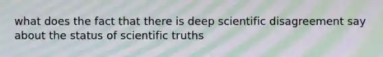 what does the fact that there is deep scientific disagreement say about the status of scientific truths