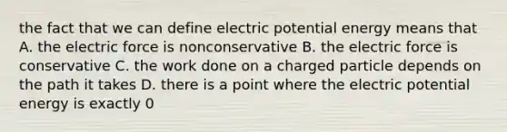 the fact that we can define electric potential energy means that A. the electric force is nonconservative B. the electric force is conservative C. the work done on a charged particle depends on the path it takes D. there is a point where the electric potential energy is exactly 0