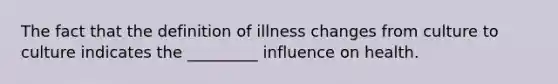 The fact that the definition of illness changes from culture to culture indicates the _________ influence on health.