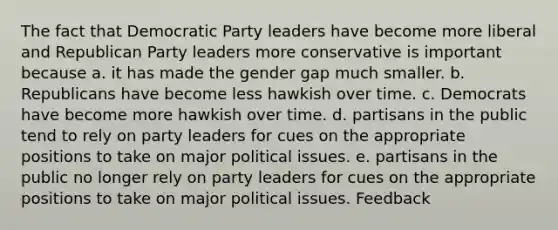 The fact that Democratic Party leaders have become more liberal and Republican Party leaders more conservative is important because a. it has made the gender gap much smaller. b. Republicans have become less hawkish over time. c. Democrats have become more hawkish over time. d. partisans in the public tend to rely on party leaders for cues on the appropriate positions to take on major political issues. e. partisans in the public no longer rely on party leaders for cues on the appropriate positions to take on major political issues. Feedback