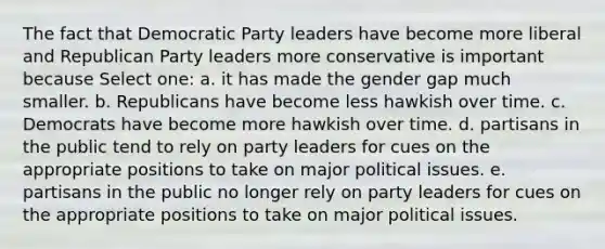 The fact that Democratic Party leaders have become more liberal and Republican Party leaders more conservative is important because Select one: a. it has made the gender gap much smaller. b. Republicans have become less hawkish over time. c. Democrats have become more hawkish over time. d. partisans in the public tend to rely on party leaders for cues on the appropriate positions to take on major political issues. e. partisans in the public no longer rely on party leaders for cues on the appropriate positions to take on major political issues.