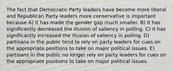 The fact that Democratic Party leaders have become more liberal and Republican Party leaders more conservative is important because A) it has made the gender gap much smaller. B) it has significantly decreased the illusion of saliency in polling. C) it has significantly increased the illusion of saliency in polling. D) partisans in the public tend to rely on party leaders for cues on the appropriate positions to take on major political issues. E) partisans in the public no longer rely on party leaders for cues on the appropriate positions to take on major political issues.