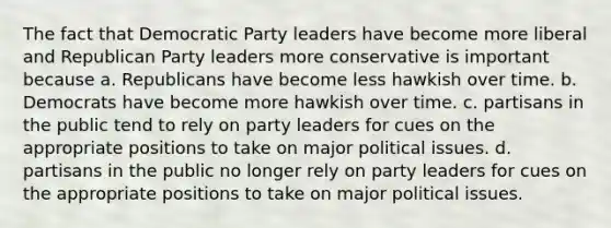 The fact that Democratic Party leaders have become more liberal and Republican Party leaders more conservative is important because a. Republicans have become less hawkish over time. b. Democrats have become more hawkish over time. c. partisans in the public tend to rely on party leaders for cues on the appropriate positions to take on major political issues. d. partisans in the public no longer rely on party leaders for cues on the appropriate positions to take on major political issues.