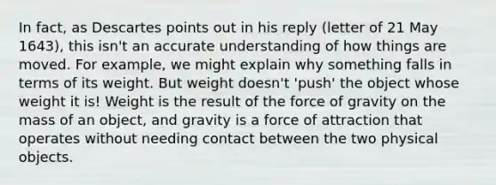 In fact, as Descartes points out in his reply (letter of 21 May 1643), this isn't an accurate understanding of how things are moved. For example, we might explain why something falls in terms of its weight. But weight doesn't 'push' the object whose weight it is! Weight is the result of the force of gravity on the mass of an object, and gravity is a force of attraction that operates without needing contact between the two physical objects.