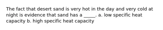 The fact that desert sand is very hot in the day and very cold at night is evidence that sand has a _____. a. low specific heat capacity b. high specific heat capacity