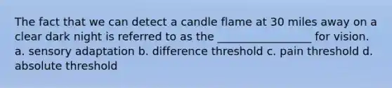 The fact that we can detect a candle flame at 30 miles away on a clear dark night is referred to as the _________________ for vision. a. sensory adaptation b. difference threshold c. pain threshold d. absolute threshold