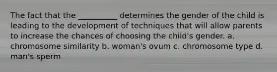 The fact that the __________ determines the gender of the child is leading to the development of techniques that will allow parents to increase the chances of choosing the child's gender. a. chromosome similarity b. woman's ovum c. chromosome type d. man's sperm