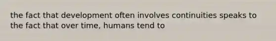 the fact that development often involves continuities speaks to the fact that over time, humans tend to