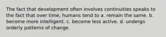 The fact that development often involves continuities speaks to the fact that over time, humans tend to a. remain the same. b. become more intelligent. c. become less active. d. undergo orderly patterns of change.