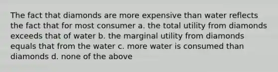 The fact that diamonds are more expensive than water reflects the fact that for most consumer a. the total utility from diamonds exceeds that of water b. the marginal utility from diamonds equals that from the water c. more water is consumed than diamonds d. none of the above