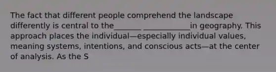 The fact that different people comprehend the landscape differently is central to the_______ ____________in geography. This approach places the individual—especially individual values, meaning systems, intentions, and conscious acts—at the center of analysis. As the S