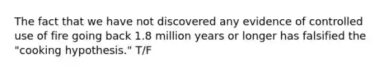 The fact that we have not discovered any evidence of controlled use of fire going back 1.8 million years or longer has falsified the "cooking hypothesis." T/F