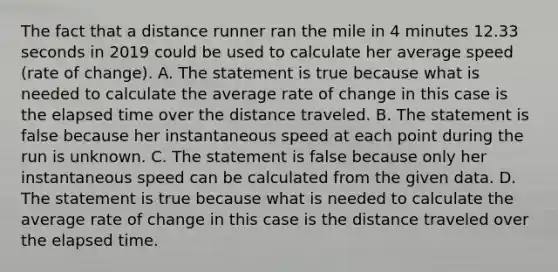 The fact that a distance runner ran the mile in 4 minutes 12.33 seconds in 2019 could be used to calculate her average speed​ (rate of​ change). A. The statement is true because what is needed to calculate the average rate of change in this case is the elapsed time over the distance traveled. B. The statement is false because her instantaneous speed at each point during the run is unknown. C. The statement is false because only her instantaneous speed can be calculated from the given data. D. The statement is true because what is needed to calculate the average rate of change in this case is the distance traveled over the elapsed time.