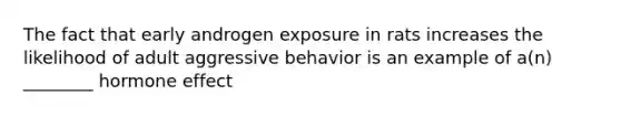 The fact that early androgen exposure in rats increases the likelihood of adult aggressive behavior is an example of a(n) ________ hormone effect