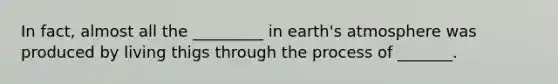 In fact, almost all the _________ in earth's atmosphere was produced by living thigs through the process of _______.