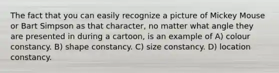 The fact that you can easily recognize a picture of Mickey Mouse or Bart Simpson as that character, no matter what angle they are presented in during a cartoon, is an example of A) colour constancy. B) shape constancy. C) size constancy. D) location constancy.