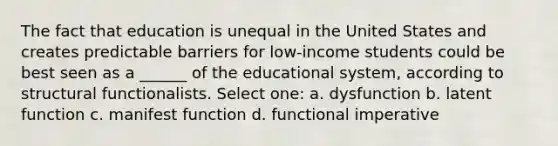 The fact that education is unequal in the United States and creates predictable barriers for low-income students could be best seen as a ______ of the educational system, according to structural functionalists. Select one: a. dysfunction b. latent function c. manifest function d. functional imperative