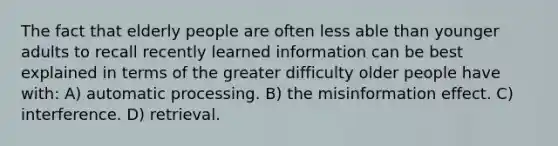 The fact that elderly people are often less able than younger adults to recall recently learned information can be best explained in terms of the greater difficulty older people have with: A) automatic processing. B) the misinformation effect. C) interference. D) retrieval.