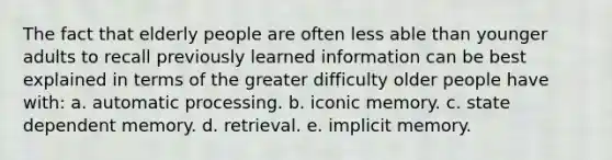 The fact that elderly people are often less able than younger adults to recall previously learned information can be best explained in terms of the greater difficulty older people have with: a. automatic processing. b. iconic memory. c. state dependent memory. d. retrieval. e. implicit memory.