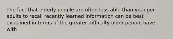 The fact that elderly people are often less able than younger adults to recall recently learned information can be best explained in terms of the greater difficulty older people have with