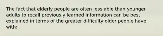 The fact that elderly people are often less able than younger adults to recall previously learned information can be best explained in terms of the greater difficulty older people have with: