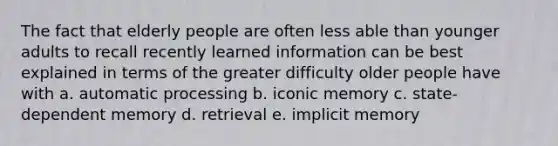 The fact that elderly people are often less able than younger adults to recall recently learned information can be best explained in terms of the greater difficulty older people have with a. automatic processing b. iconic memory c. state-dependent memory d. retrieval e. implicit memory