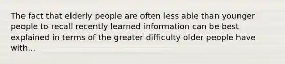 The fact that elderly people are often less able than younger people to recall recently learned information can be best explained in terms of the greater difficulty older people have with...