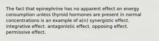 The fact that epinephrine has no apparent effect on energy consumption unless thyroid hormones are present in normal concentrations is an example of a(n) synergistic effect. integrative effect. antagonistic effect. opposing effect. permissive effect.