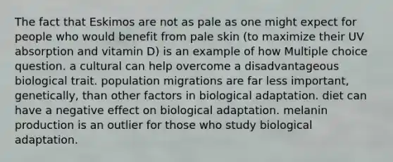 The fact that Eskimos are not as pale as one might expect for people who would benefit from pale skin (to maximize their UV absorption and vitamin D) is an example of how Multiple choice question. a cultural can help overcome a disadvantageous biological trait. population migrations are far less important, genetically, than other factors in biological adaptation. diet can have a negative effect on biological adaptation. melanin production is an outlier for those who study biological adaptation.