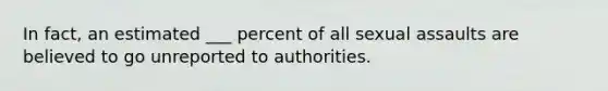 In fact, an estimated ___ percent of all sexual assaults are believed to go unreported to authorities.