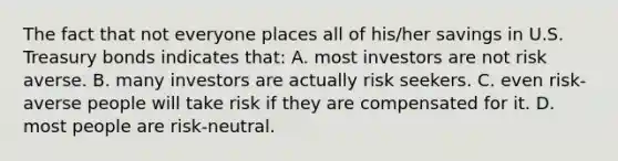 The fact that not everyone places all of his/her savings in U.S. Treasury bonds indicates that: A. most investors are not risk averse. B. many investors are actually risk seekers. C. even risk-averse people will take risk if they are compensated for it. D. most people are risk-neutral.