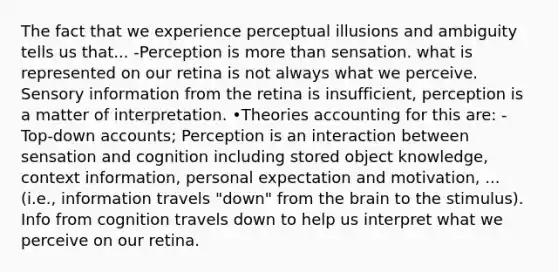 The fact that we experience perceptual illusions and ambiguity tells us that... -Perception is more than sensation. what is represented on our retina is not always what we perceive. Sensory information from the retina is insufficient, perception is a matter of interpretation. •Theories accounting for this are: -Top-down accounts; Perception is an interaction between sensation and cognition including stored object knowledge, context information, personal expectation and motivation, ... (i.e., information travels "down" from the brain to the stimulus). Info from cognition travels down to help us interpret what we perceive on our retina.