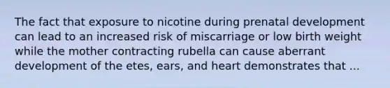 The fact that exposure to nicotine during prenatal development can lead to an increased risk of miscarriage or low birth weight while the mother contracting rubella can cause aberrant development of the etes, ears, and heart demonstrates that ...