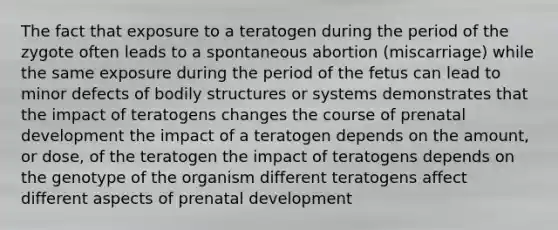 The fact that exposure to a teratogen during the period of the zygote often leads to a spontaneous abortion (miscarriage) while the same exposure during the period of the fetus can lead to minor defects of bodily structures or systems demonstrates that ​the impact of teratogens changes the course of prenatal development ​the impact of a teratogen depends on the amount, or dose, of the teratogen ​the impact of teratogens depends on the genotype of the organism ​different teratogens affect different aspects of prenatal development