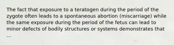 The fact that exposure to a teratogen during the period of the zygote often leads to a spontaneous abortion (miscarriage) while the same exposure during the period of the fetus can lead to minor defects of bodily structures or systems demonstrates that ...