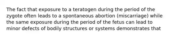 ​The fact that exposure to a teratogen during the period of the zygote often leads to a spontaneous abortion (miscarriage) while the same exposure during the period of the fetus can lead to minor defects of bodily structures or systems demonstrates that