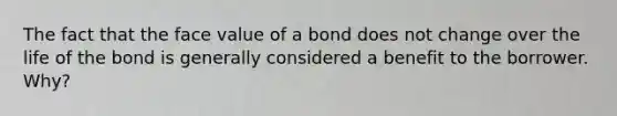 The fact that the face value of a bond does not change over the life of the bond is generally considered a benefit to the borrower. Why?