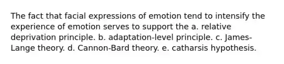 The fact that facial expressions of emotion tend to intensify the experience of emotion serves to support the a. relative deprivation principle. b. adaptation-level principle. c. James-Lange theory. d. Cannon-Bard theory. e. catharsis hypothesis.