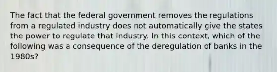 The fact that the federal government removes the regulations from a regulated industry does not automatically give the states the power to regulate that industry. In this context, which of the following was a consequence of the deregulation of banks in the 1980s?