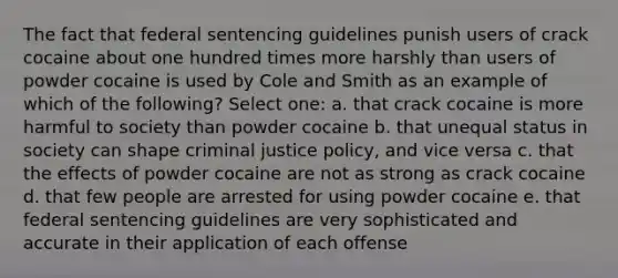 The fact that federal sentencing guidelines punish users of crack cocaine about one hundred times more harshly than users of powder cocaine is used by Cole and Smith as an example of which of the following? Select one: a. that crack cocaine is more harmful to society than powder cocaine b. that unequal status in society can shape criminal justice policy, and vice versa c. that the effects of powder cocaine are not as strong as crack cocaine d. that few people are arrested for using powder cocaine e. that federal sentencing guidelines are very sophisticated and accurate in their application of each offense